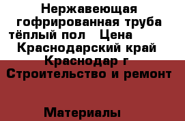 Нержавеющая гофрированная труба тёплый пол › Цена ­ 150 - Краснодарский край, Краснодар г. Строительство и ремонт » Материалы   